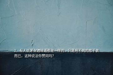 2、有人說(shuō)茅臺(tái)酒味道都是一樣的，只是用不同的瓶子裝而已，這種說(shuō)法你贊同嗎？