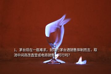 1、茅臺(tái)現(xiàn)在一瓶難求，就現(xiàn)行茅臺(tái)酒銷售體制而言，取消中間商改直營(yíng)或電商銷售，可行嗎？