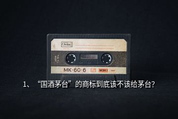 1、“國酒茅臺”的商標到底該不該給茅臺？