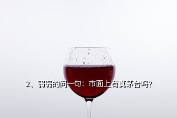 2、弱弱的問一句：市面上有真茅臺嗎？