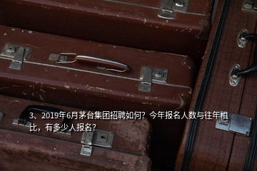 3、2019年6月茅臺(tái)集團(tuán)招聘如何？今年報(bào)名人數(shù)與往年相比，有多少人報(bào)名？