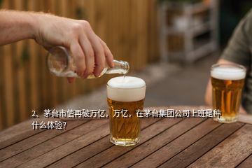 2、茅臺(tái)市值再破萬(wàn)億，萬(wàn)億，在茅臺(tái)集團(tuán)公司上班是種什么體驗(yàn)？