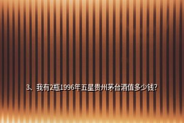 3、我有2瓶1996年五星貴州茅臺酒值多少錢？