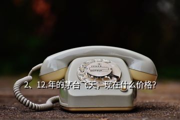 2、12.年的茅臺飛天，現(xiàn)在什么價格？