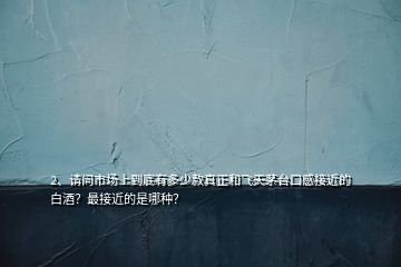 2、請(qǐng)問(wèn)市場(chǎng)上到底有多少款真正和飛天茅臺(tái)口感接近的白酒？最接近的是哪種？