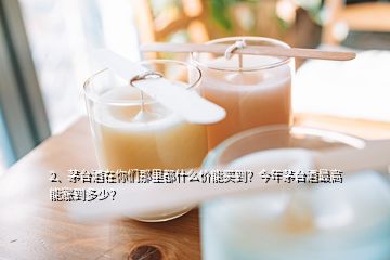 2、茅臺酒在你們那里都什么價能買到？今年茅臺酒最高能漲到多少？