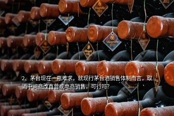 2、茅臺現(xiàn)在一瓶難求，就現(xiàn)行茅臺酒銷售體制而言，取消中間商改直營或電商銷售，可行嗎？