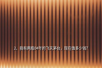 2、我有兩瓶04年的飛天茅臺，現(xiàn)在值多少錢？