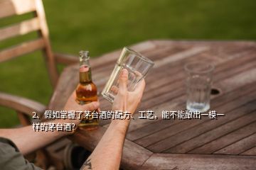 2、假如掌握了茅臺酒的配方、工藝，能不能釀出一模一樣的茅臺酒？