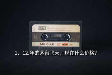 1、12.年的茅臺飛天，現(xiàn)在什么價格？