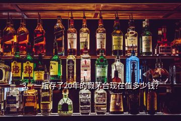 3、一瓶存了20年的假茅臺現(xiàn)在值多少錢？