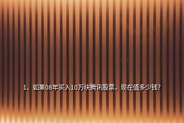 1、如果08年買入10萬塊騰訊股票，現在值多少錢？