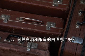 2、勾兌白酒和釀造的白酒哪個(gè)好？