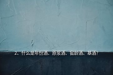 2、什么是年份酒、原漿酒、窖齡酒、基酒？
