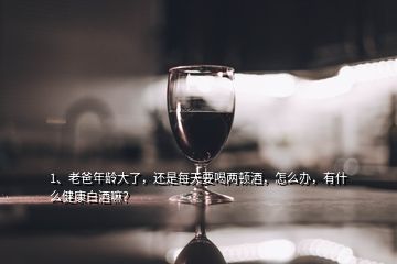 1、老爸年齡大了，還是每天要喝兩頓酒，怎么辦，有什么健康白酒嘛？