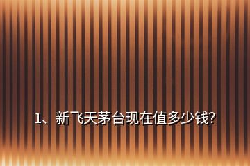 1、新飛天茅臺現(xiàn)在值多少錢？