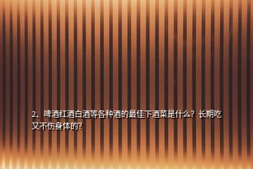 2、啤酒紅酒白酒等各種酒的最佳下酒菜是什么？長(zhǎng)期吃又不傷身體的？