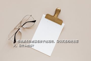 1、想收藏點白酒留著孩子結(jié)婚用，有儀式感和紀(jì)念意義，有什么推薦？