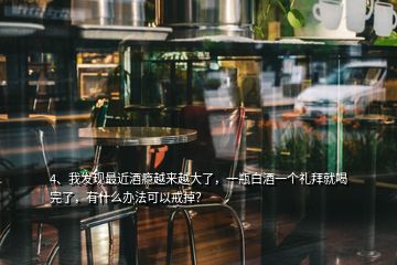 4、我發(fā)現(xiàn)最近酒癮越來越大了，一瓶白酒一個禮拜就喝完了，有什么辦法可以戒掉？