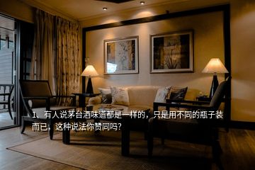 1、有人說茅臺酒味道都是一樣的，只是用不同的瓶子裝而已，這種說法你贊同嗎？