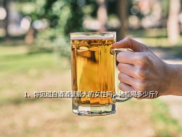 1、你見過白酒酒量最大的女性嗎，她能喝多少斤？