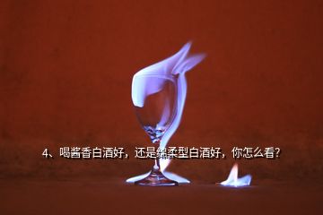 4、喝醬香白酒好，還是綿柔型白酒好，你怎么看？