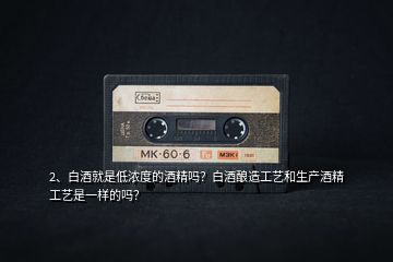 2、白酒就是低濃度的酒精嗎？白酒釀造工藝和生產(chǎn)酒精工藝是一樣的嗎？