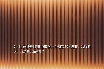 2、有沒有好喝的白酒推薦，價格在150元左右，品牌的話，就是主流品牌吧？