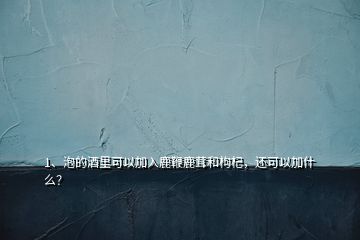 1、泡的酒里可以加入鹿鞭鹿茸和枸杞，還可以加什么？