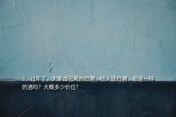 3、過年了，大家自己喝的白酒、給人送白酒，都是一樣的酒嗎？大概多少價位？