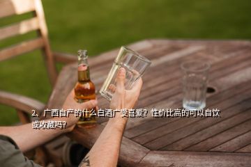2、廣西自產(chǎn)的什么白酒廣受喜愛？性價比高的可以自飲或收藏嗎？