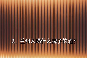 2、蘭州人喝什么牌子的酒？