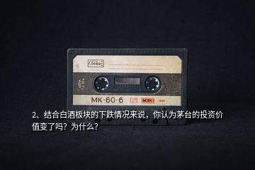 2、結合白酒板塊的下跌情況來說，你認為茅臺的投資價值變了嗎？為什么？