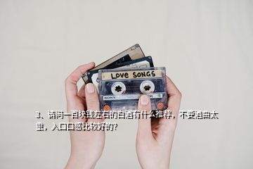 3、請(qǐng)問(wèn)一百塊錢(qián)左右的白酒有什么推薦，不要酒曲太重，入口口感比較好的？