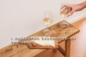 1、白酒有沒有保質(zhì)期啊，女朋友說她爸給我留著一瓶18年的酒，還敢喝嗎？