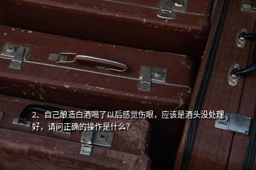 2、自己釀造白酒喝了以后感覺傷眼，應(yīng)該是酒頭沒處理好，請(qǐng)問正確的操作是什么？