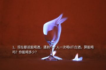 1、現(xiàn)在都說能喝酒，遇到一個(gè)人一次喝6斤白酒，算能喝嗎？你能喝多少？