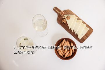 2、買了幾十斤農(nóng)民自釀純糧食酒，感覺不錯(cuò)，他們是怎么去除甲醇的？
