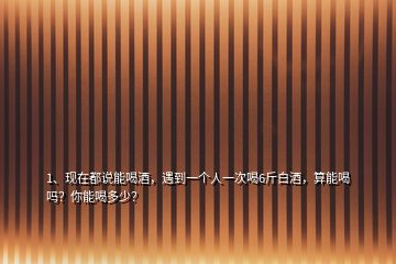 1、現(xiàn)在都說能喝酒，遇到一個人一次喝6斤白酒，算能喝嗎？你能喝多少？