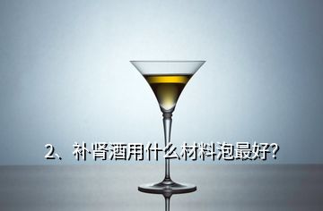 2、補腎酒用什么材料泡最好？