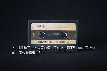 2、頂賬給了一批52度白酒，京東上一箱不到600，五折頂?shù)?，怎么能賣出去？