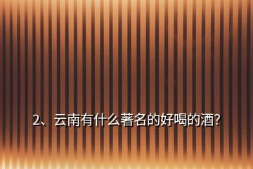 2、云南有什么著名的好喝的酒？