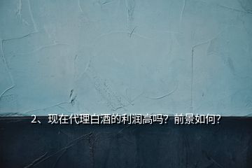 2、現(xiàn)在代理白酒的利潤高嗎？前景如何？