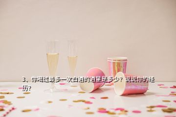 3、你喝過最多一次白酒的酒量是多少？說說你的經(jīng)歷？