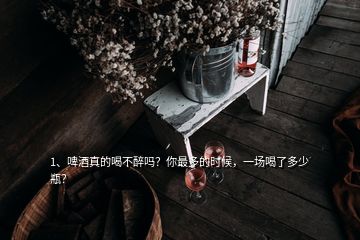 1、啤酒真的喝不醉嗎？你最多的時候，一場喝了多少瓶？