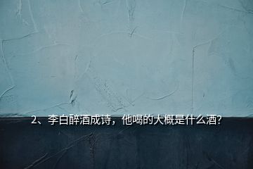 2、李白醉酒成詩，他喝的大概是什么酒？