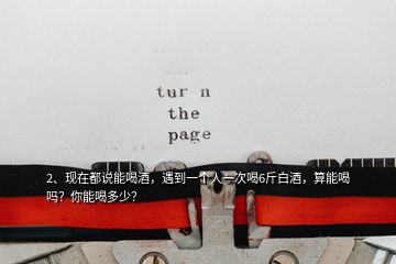 2、現(xiàn)在都說(shuō)能喝酒，遇到一個(gè)人一次喝6斤白酒，算能喝嗎？你能喝多少？