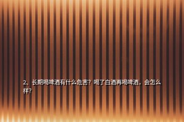 2、長期喝啤酒有什么危害？喝了白酒再喝啤酒，會怎么樣？