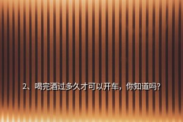 2、喝完酒過多久才可以開車，你知道嗎？