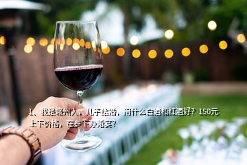 1、我是贛州人，兒子結婚，用什么白酒和紅酒好？150元上下價格，在鄉(xiāng)下辦婚宴？